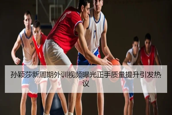 孙颖莎新周期外训视频曝光正手质量提升引发热议